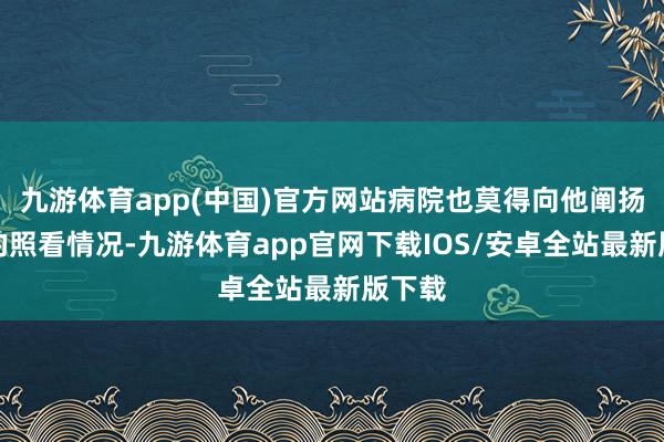 九游体育app(中国)官方网站病院也莫得向他阐扬浑家的照看情况-九游体育app官网下载IOS/安卓全站最新版下载