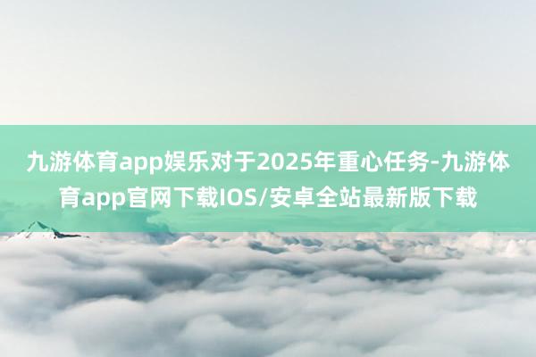 九游体育app娱乐　　对于2025年重心任务-九游体育app官网下载IOS/安卓全站最新版下载