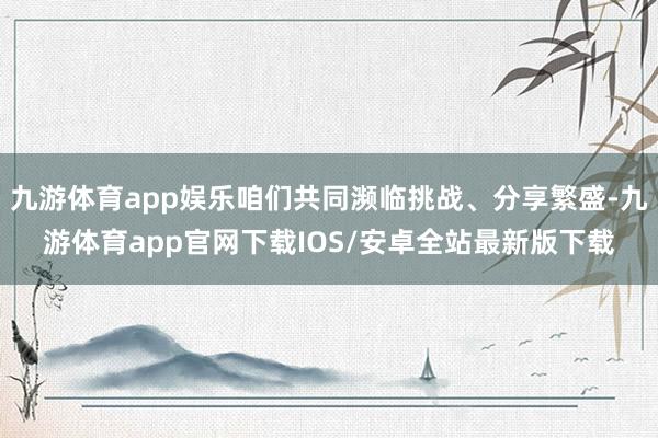 九游体育app娱乐咱们共同濒临挑战、分享繁盛-九游体育app官网下载IOS/安卓全站最新版下载