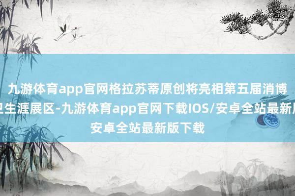 九游体育app官网格拉苏蒂原创将亮相第五届消博会前卫生涯展区-九游体育app官网下载IOS/安卓全站最新版下载