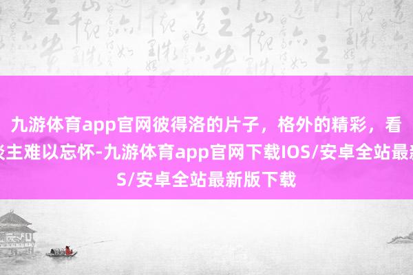 九游体育app官网彼得洛的片子，格外的精彩，看了让东谈主难以忘怀-九游体育app官网下载IOS/安卓全站最新版下载