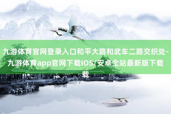 九游体育官网登录入口和平大路和武车二路交织处-九游体育app官网下载IOS/安卓全站最新版下载