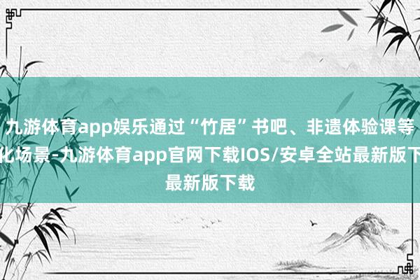 九游体育app娱乐通过“竹居”书吧、非遗体验课等文化场景-九游体育app官网下载IOS/安卓全站最新版下载