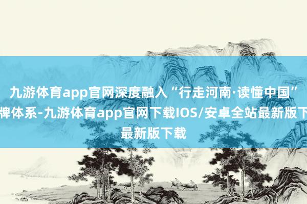 九游体育app官网深度融入“行走河南·读懂中国”品牌体系-九游体育app官网下载IOS/安卓全站最新版下载