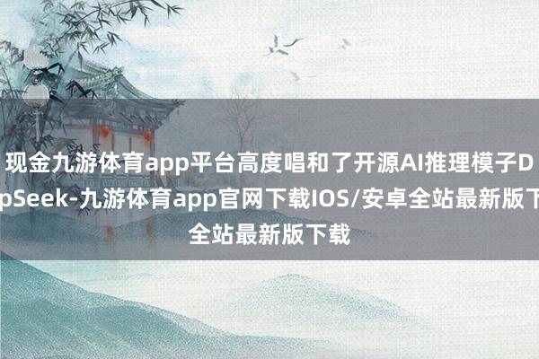 现金九游体育app平台高度唱和了开源AI推理模子DeepSeek-九游体育app官网下载IOS/安卓全站最新版下载