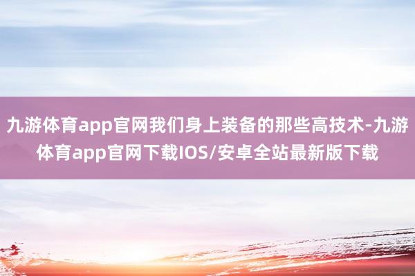 九游体育app官网我们身上装备的那些高技术-九游体育app官网下载IOS/安卓全站最新版下载