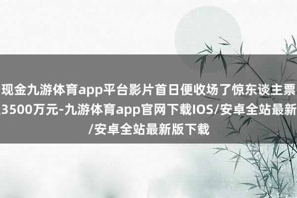 现金九游体育app平台影片首日便收场了惊东谈主票房朝上3500万元-九游体育app官网下载IOS/安卓全站最新版下载