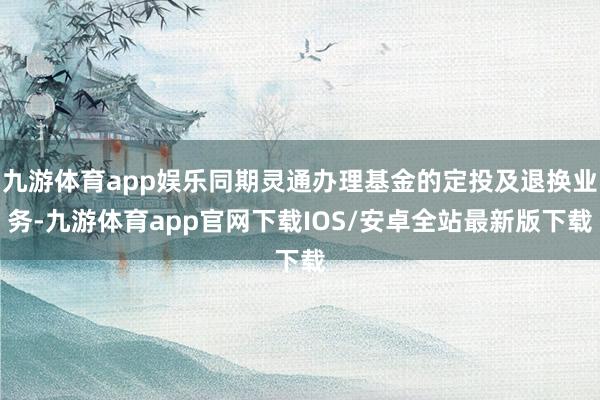 九游体育app娱乐同期灵通办理基金的定投及退换业务-九游体育app官网下载IOS/安卓全站最新版下载