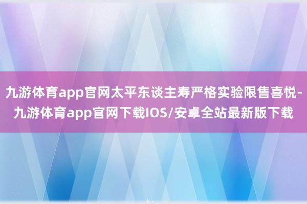 九游体育app官网太平东谈主寿严格实验限售喜悦-九游体育app官网下载IOS/安卓全站最新版下载