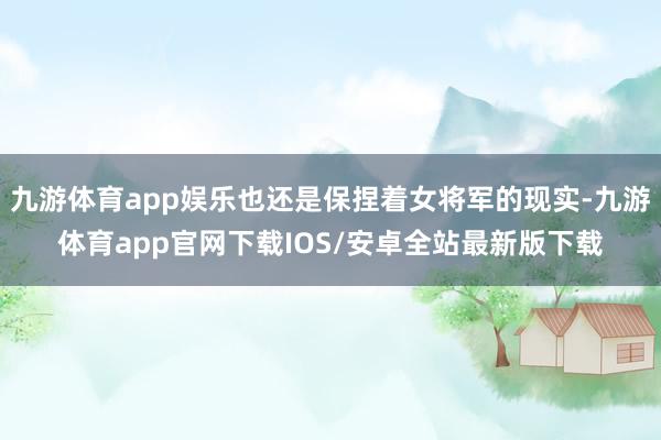 九游体育app娱乐也还是保捏着女将军的现实-九游体育app官网下载IOS/安卓全站最新版下载