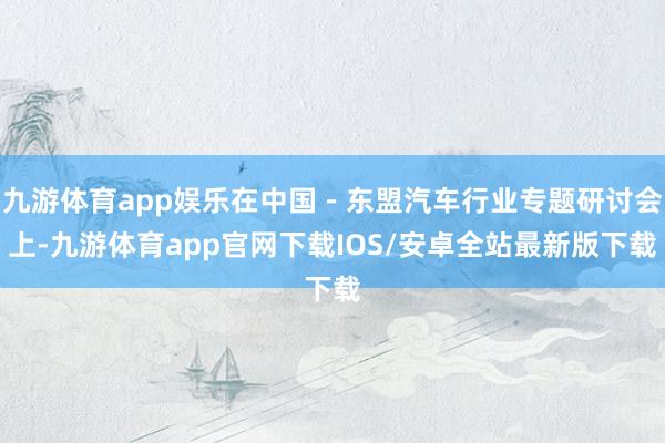 九游体育app娱乐在中国－东盟汽车行业专题研讨会上-九游体育app官网下载IOS/安卓全站最新版下载