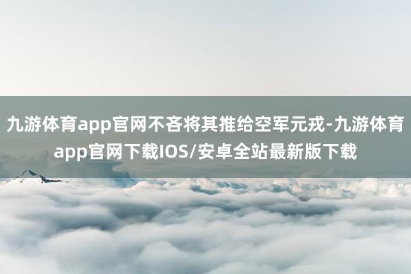 九游体育app官网不吝将其推给空军元戎-九游体育app官网下载IOS/安卓全站最新版下载