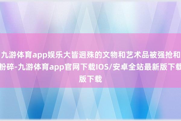 九游体育app娱乐大皆迥殊的文物和艺术品被强抢和粉碎-九游体育app官网下载IOS/安卓全站最新版下载