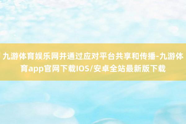 九游体育娱乐网并通过应对平台共享和传播-九游体育app官网下载IOS/安卓全站最新版下载