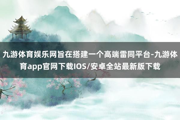 九游体育娱乐网旨在搭建一个高端雷同平台-九游体育app官网下载IOS/安卓全站最新版下载
