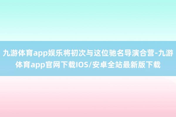 九游体育app娱乐将初次与这位驰名导演合营-九游体育app官网下载IOS/安卓全站最新版下载