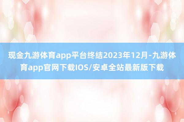 现金九游体育app平台终结2023年12月-九游体育app官网下载IOS/安卓全站最新版下载