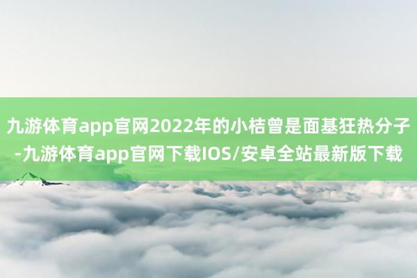 九游体育app官网2022年的小桔曾是面基狂热分子-九游体育app官网下载IOS/安卓全站最新版下载
