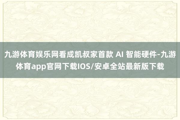 九游体育娱乐网看成凯叔家首款 AI 智能硬件-九游体育app官网下载IOS/安卓全站最新版下载