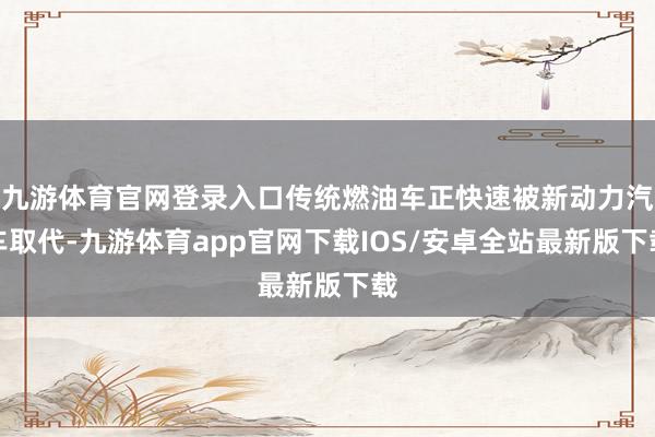 九游体育官网登录入口传统燃油车正快速被新动力汽车取代-九游体育app官网下载IOS/安卓全站最新版下载