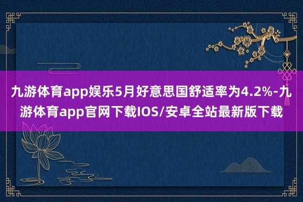 九游体育app娱乐5月好意思国舒适率为4.2%-九游体育app官网下载IOS/安卓全站最新版下载
