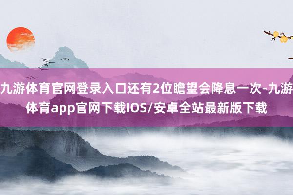 九游体育官网登录入口还有2位瞻望会降息一次-九游体育app官网下载IOS/安卓全站最新版下载