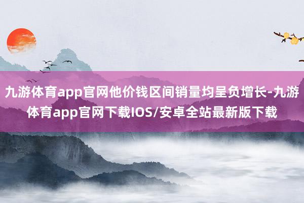 九游体育app官网他价钱区间销量均呈负增长-九游体育app官网下载IOS/安卓全站最新版下载
