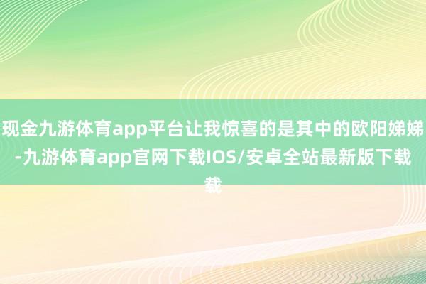 现金九游体育app平台让我惊喜的是其中的欧阳娣娣-九游体育app官网下载IOS/安卓全站最新版下载