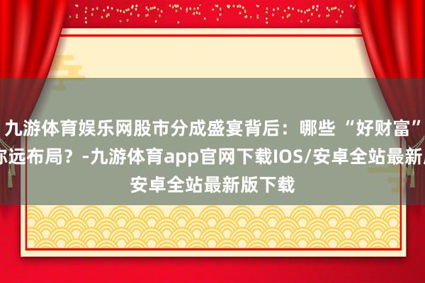 九游体育娱乐网股市分成盛宴背后：哪些 “好财富” 值得弥远布局？-九游体育app官网下载IOS/安卓全站最新版下载