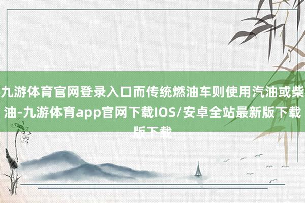 九游体育官网登录入口而传统燃油车则使用汽油或柴油-九游体育app官网下载IOS/安卓全站最新版下载