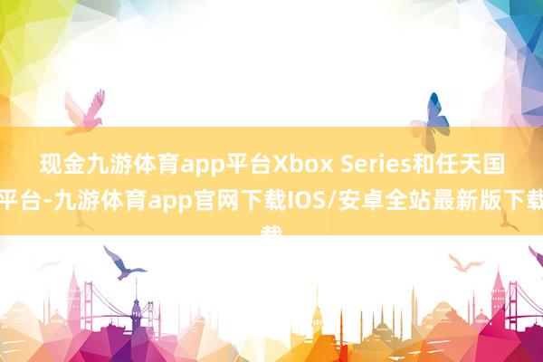 现金九游体育app平台Xbox Series和任天国平台-九游体育app官网下载IOS/安卓全站最新版下载