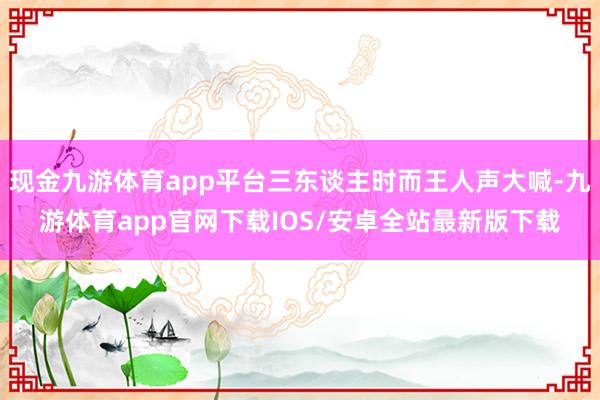 现金九游体育app平台三东谈主时而王人声大喊-九游体育app官网下载IOS/安卓全站最新版下载