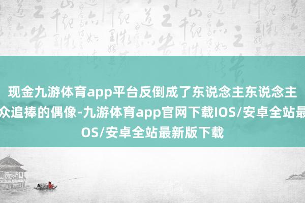 现金九游体育app平台反倒成了东说念主东说念主有趣、万众追捧的偶像-九游体育app官网下载IOS/安卓全站最新版下载