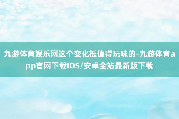 九游体育娱乐网这个变化挺值得玩味的-九游体育app官网下载IOS/安卓全站最新版下载