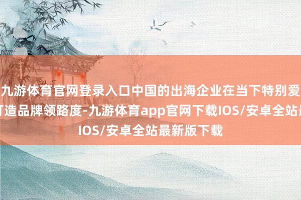 九游体育官网登录入口中国的出海企业在当下特别爱重在外洋打造品牌领路度-九游体育app官网下载IOS/安卓全站最新版下载