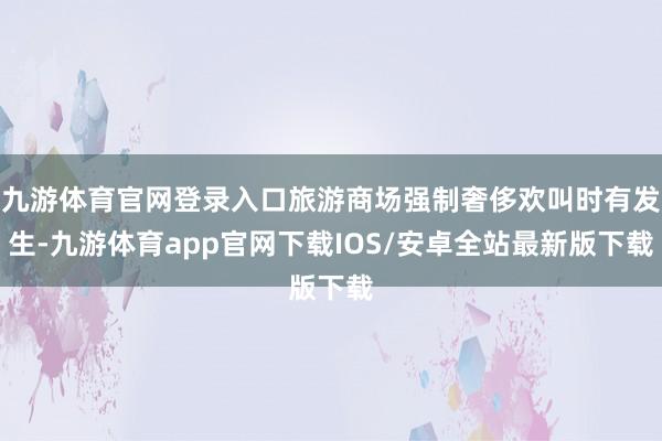 九游体育官网登录入口旅游商场强制奢侈欢叫时有发生-九游体育app官网下载IOS/安卓全站最新版下载