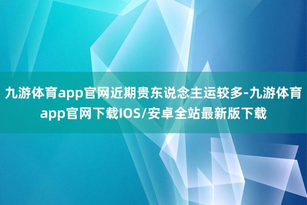 九游体育app官网近期贵东说念主运较多-九游体育app官网下载IOS/安卓全站最新版下载