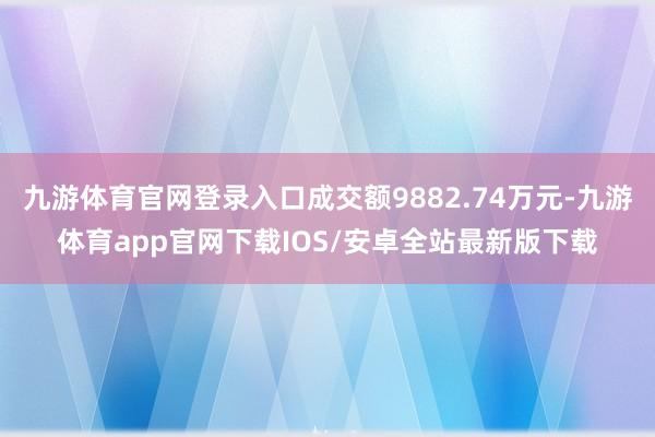 九游体育官网登录入口成交额9882.74万元-九游体育app官网下载IOS/安卓全站最新版下载