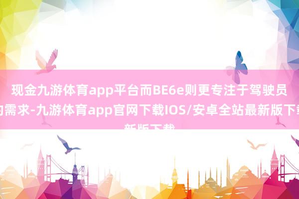 现金九游体育app平台而BE6e则更专注于驾驶员的需求-九游体育app官网下载IOS/安卓全站最新版下载