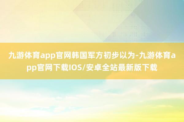 九游体育app官网　　韩国军方初步以为-九游体育app官网下载IOS/安卓全站最新版下载