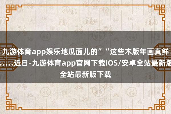 九游体育app娱乐地瓜面儿的”“这些木版年画真鲜嫩”……近日-九游体育app官网下载IOS/安卓全站最新版下载