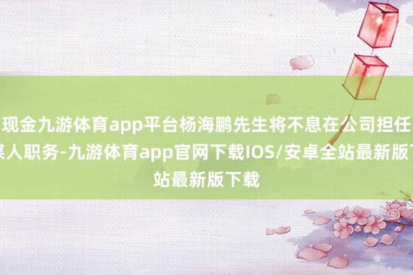 现金九游体育app平台杨海鹏先生将不息在公司担任参谋人职务-九游体育app官网下载IOS/安卓全站最新版下载