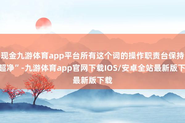 现金九游体育app平台所有这个词的操作职责台保持“超净”-九游体育app官网下载IOS/安卓全站最新版下载