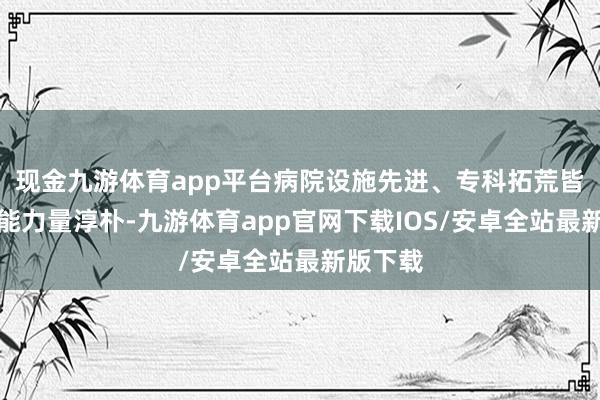 现金九游体育app平台病院设施先进、专科拓荒皆全、技能力量淳朴-九游体育app官网下载IOS/安卓全站最新版下载