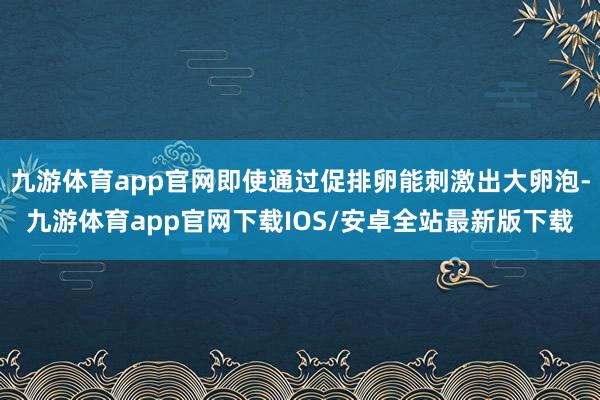 九游体育app官网即使通过促排卵能刺激出大卵泡-九游体育app官网下载IOS/安卓全站最新版下载
