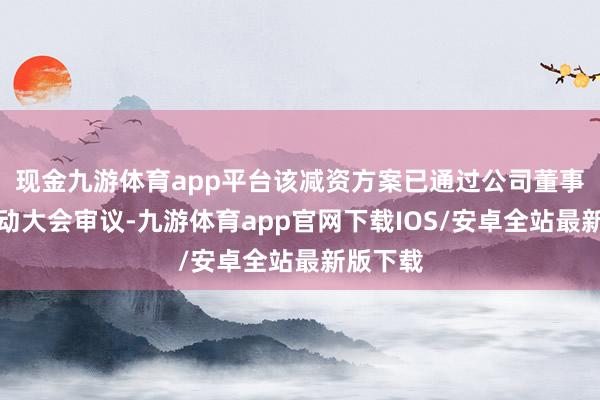 现金九游体育app平台该减资方案已通过公司董事会和推动大会审议-九游体育app官网下载IOS/安卓全站最新版下载