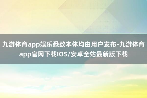 九游体育app娱乐悉数本体均由用户发布-九游体育app官网下载IOS/安卓全站最新版下载