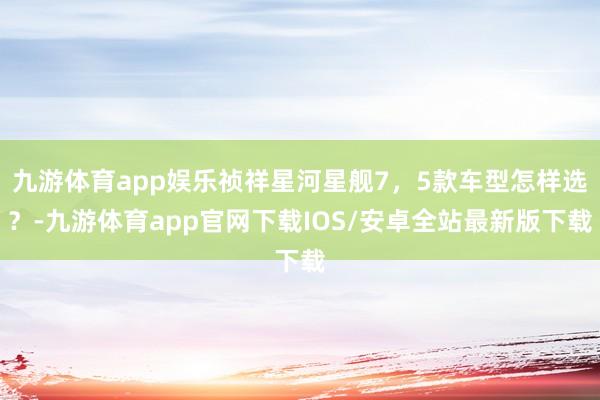 九游体育app娱乐祯祥星河星舰7，5款车型怎样选？-九游体育app官网下载IOS/安卓全站最新版下载