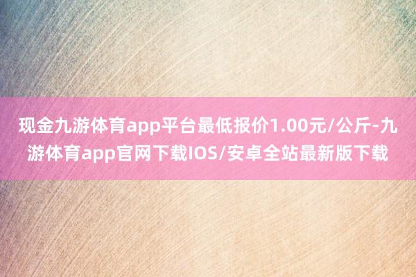 现金九游体育app平台最低报价1.00元/公斤-九游体育app官网下载IOS/安卓全站最新版下载