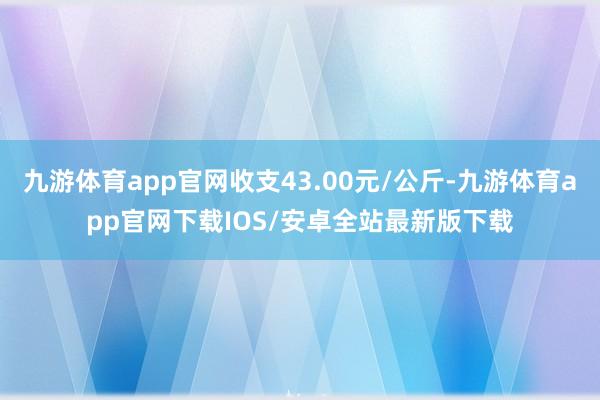 九游体育app官网收支43.00元/公斤-九游体育app官网下载IOS/安卓全站最新版下载